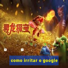 como irritar o google